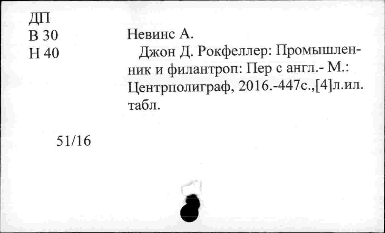 ﻿ДП В 30 Н40	Невинс А. Джон Д. Рокфеллер: Промышленник и филантроп: Пер с англ.- М.: Центрполиграф, 2016.-447с.,[4]л.ил. табл.
51/16